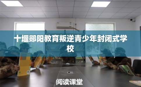 十堰郧阳教育叛逆青少年封闭式学校 十堰郧阳教育叛逆青少年封闭式学校