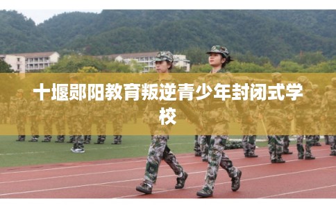 十堰郧阳教育叛逆青少年封闭式学校