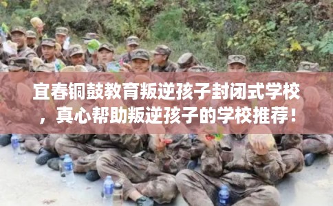 宜春铜鼓教育叛逆孩子封闭式学校，真心帮助叛逆孩子的学校推荐！