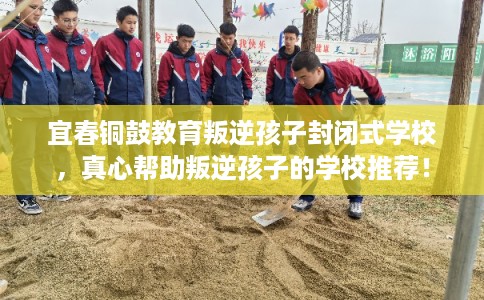 宜春铜鼓教育叛逆孩子封闭式学校，真心帮助叛逆孩子的学校推荐！