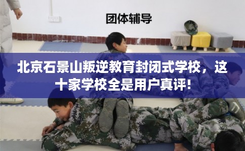 北京石景山叛逆教育封闭式学校，这十家学校全是用户真评!