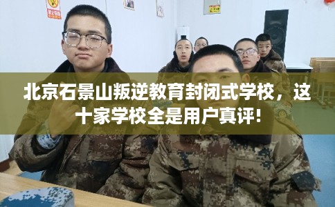 北京石景山叛逆教育封闭式学校，这十家学校全是用户真评!