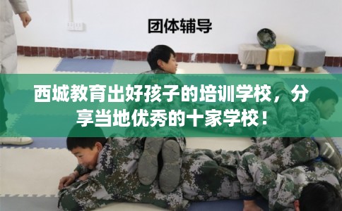 西城教育出好孩子的培训学校,分享当地优秀的十家学校! 西城教育出好孩子的培训学校,分享当地优秀的十家学校!