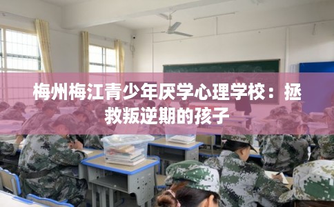 梅州梅江青少年厌学心理学校：拯救叛逆期的孩子