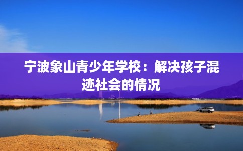 宁波象山青少年学校：解决孩子混迹社会的情况