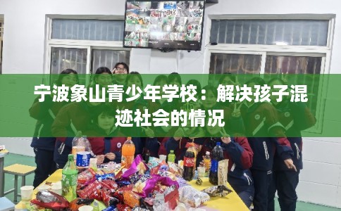 宁波象山青少年学校：解决孩子混迹社会的情况