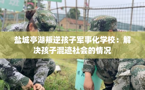 盐城亭湖叛逆孩子军事化学校:解决孩子混迹社会的情况 盐城亭湖叛逆孩子军事化学校:解决孩子混迹社会的情况
