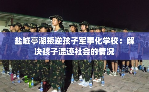 盐城亭湖叛逆孩子军事化学校:解决孩子混迹社会的情况 盐城亭湖叛逆孩子军事化学校:解决孩子混迹社会的情况