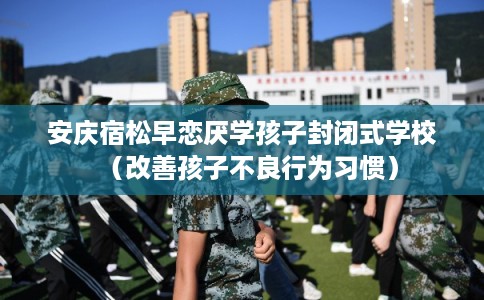安庆宿松早恋厌学孩子封闭式学校（改善孩子不良行为习惯）