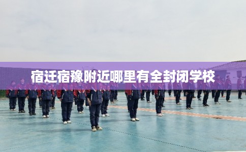 宿迁宿豫附近哪里有全封闭学校