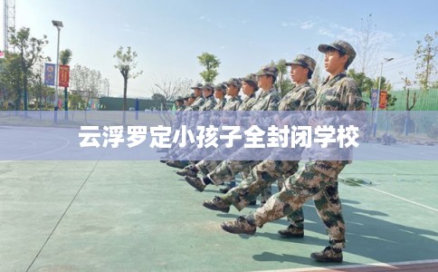云浮罗定小孩子全封闭学校 云浮罗定小孩子全封闭学校
