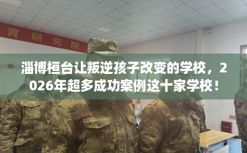 淄博桓台让叛逆孩子改变的学校，2026年超多成功案例这十家学校！