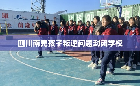 四川南充孩子叛逆问题封闭学校