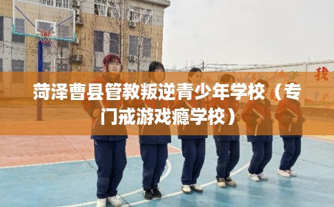 菏泽曹县管教叛逆青少年学校（专门戒游戏瘾学校）