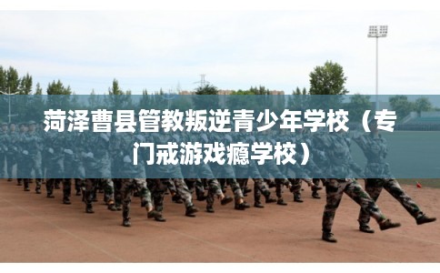 菏泽曹县管教叛逆青少年学校（专门戒游戏瘾学校）