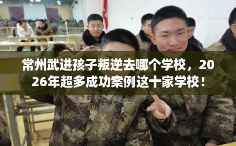 常州武进孩子叛逆去哪个学校,2026年超多成功案例这十家学校! 常州武进孩子叛逆去哪个学校,2026年超多成功案例这十家学校!