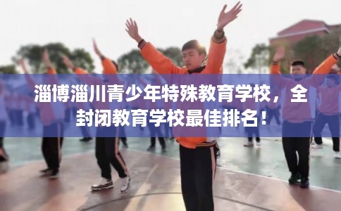 淄博淄川青少年特殊教育学校，全封闭教育学校最佳排名！