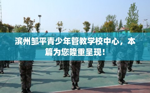 滨州邹平青少年管教学校中心，本篇为您隆重呈现！