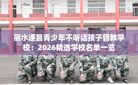 丽水遂昌青少年不听话孩子管教学校：2026精选学校名单一览