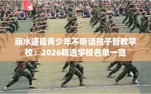 丽水遂昌青少年不听话孩子管教学校：2026精选学校名单一览