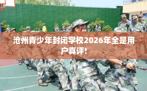 沧州青少年封闭学校2026年全是用户真评!