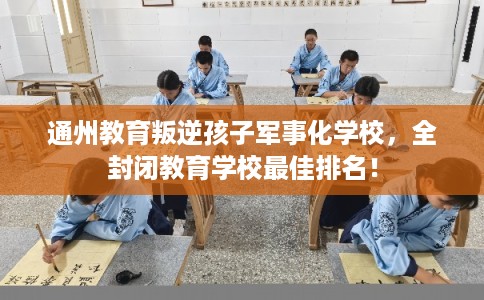 通州教育叛逆孩子军事化学校，全封闭教育学校最佳排名！