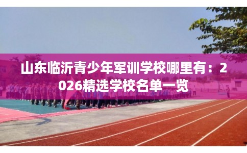 山东临沂青少年军训学校哪里有:2026精选学校名单一览 山东临沂青少年军训学校哪里有:2026精选学校名单一览