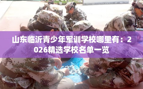 山东临沂青少年军训学校哪里有:2026精选学校名单一览 山东临沂青少年军训学校哪里有:2026精选学校名单一览