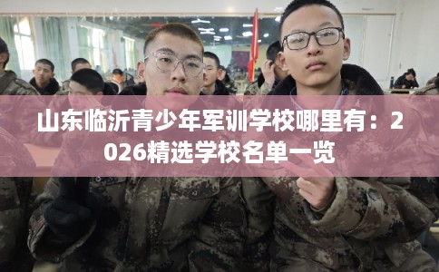 山东临沂青少年军训学校哪里有：2026精选学校名单一览