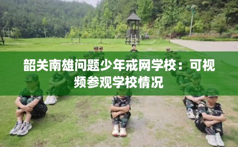 韶关南雄问题少年戒网学校:可视频参观学校情况 韶关南雄问题少年戒网学校:可视频参观学校情况