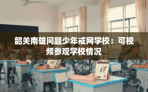 韶关南雄问题少年戒网学校：可视频参观学校情况