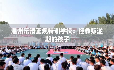 温州乐清正规特训学校:拯救叛逆期的孩子 温州乐清正规特训学校:拯救叛逆期的孩子