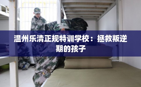 温州乐清正规特训学校：拯救叛逆期的孩子