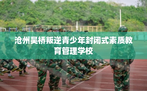 沧州吴桥叛逆青少年封闭式素质教育管理学校 沧州吴桥叛逆青少年封闭式素质教育管理学校
