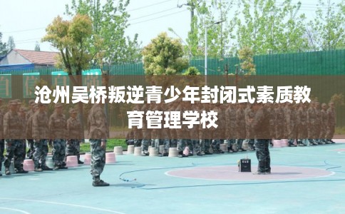 沧州吴桥叛逆青少年封闭式素质教育管理学校