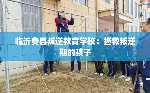 临沂费县叛逆教育学校:拯救叛逆期的孩子 临沂费县叛逆教育学校:拯救叛逆期的孩子