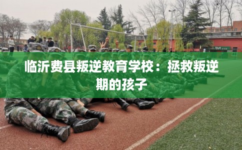 临沂费县叛逆教育学校：拯救叛逆期的孩子