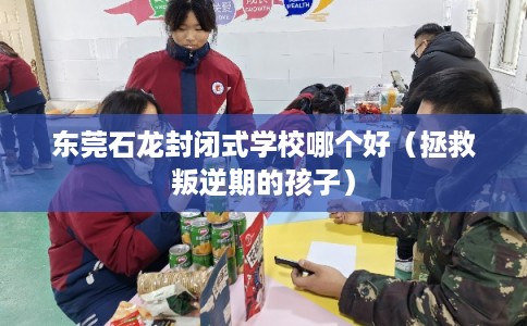 东莞石龙封闭式学校哪个好（拯救叛逆期的孩子）