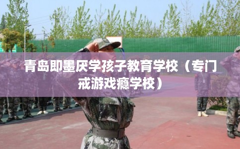 青岛即墨厌学孩子教育学校（专门戒游戏瘾学校）