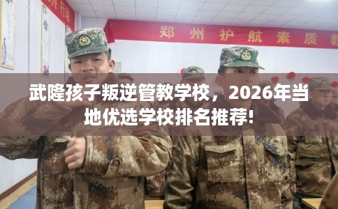 武隆孩子叛逆管教学校，2026年当地优选学校排名推荐!