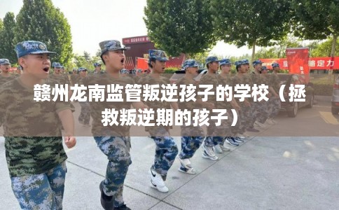 赣州龙南监管叛逆孩子的学校（拯救叛逆期的孩子）