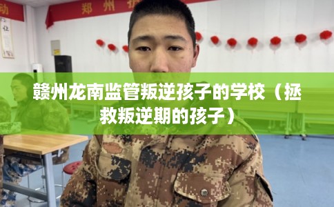 赣州龙南监管叛逆孩子的学校（拯救叛逆期的孩子）