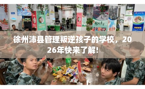 徐州沛县管理叛逆孩子的学校，2026年快来了解!