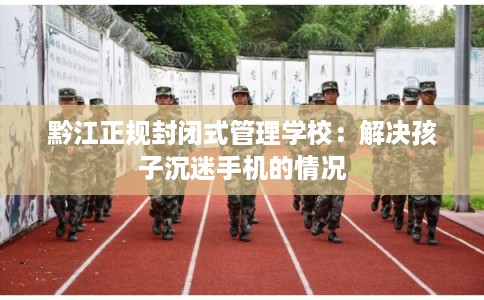 黔江正规封闭式管理学校：解决孩子沉迷手机的情况