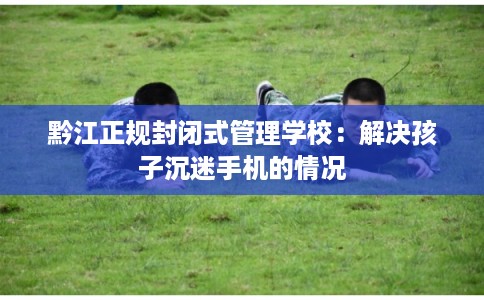 黔江正规封闭式管理学校：解决孩子沉迷手机的情况