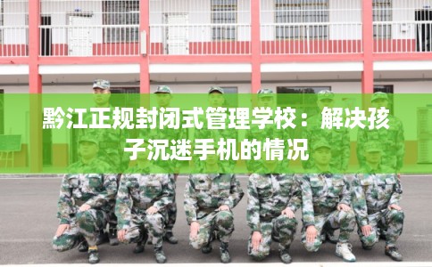 黔江正规封闭式管理学校：解决孩子沉迷手机的情况