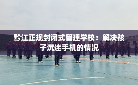 黔江正规封闭式管理学校：解决孩子沉迷手机的情况