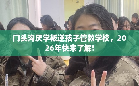 门头沟厌学叛逆孩子管教学校，2026年快来了解!