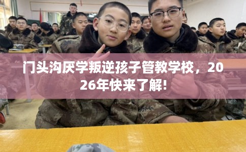 门头沟厌学叛逆孩子管教学校，2026年快来了解!