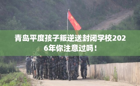 青岛平度孩子叛逆送封闭学校2026年你注意过吗! 青岛平度孩子叛逆送封闭学校2026年你注意过吗!